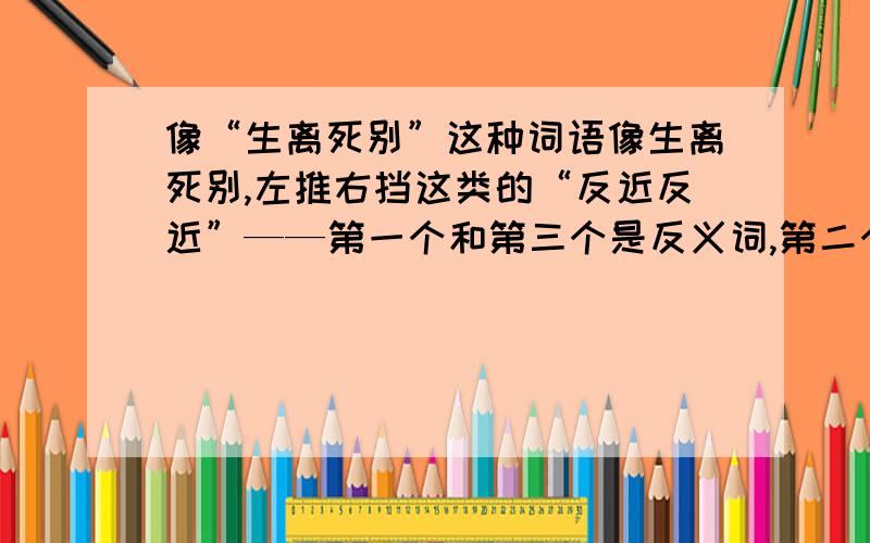 像“生离死别”这种词语像生离死别,左推右挡这类的“反近反近”——第一个和第三个是反义词,第二个和第四个是近义词的词语有那些?...