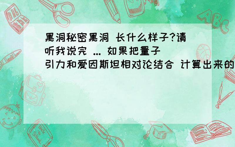 黑洞秘密黑洞 长什么样子?请听我说完 ... 如果把量子引力和爱因斯坦相对论结合 计算出来的方程式将会崩溃 如果这个崩溃的数字就存在我们现实中的自然世界呢? 那么想像一下黑洞是什么