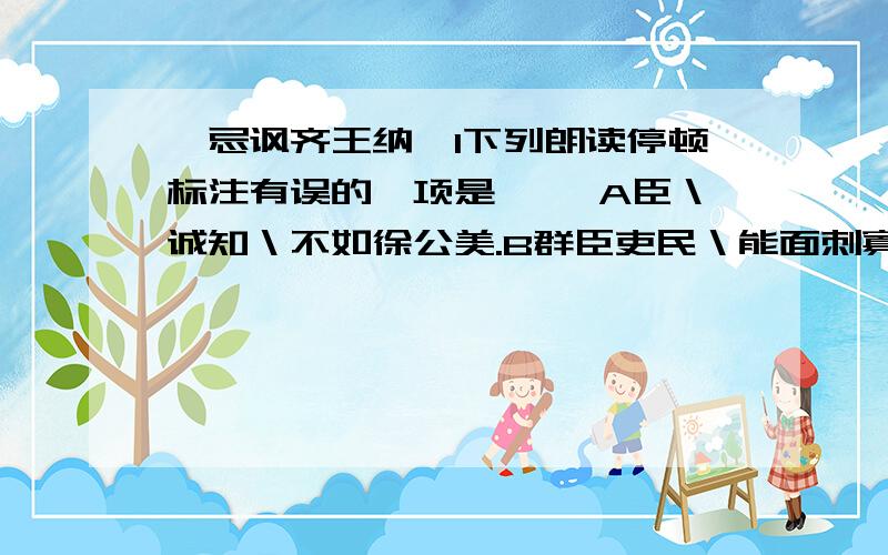 邹忌讽齐王纳谏1下列朗读停顿标注有误的一项是【 】A臣＼诚知＼不如徐公美.B群臣吏民＼能面刺寡人＼之过者,受＼上赏.C四境之内＼莫不＼有求于王.D此＼所谓＼战胜于朝廷.2下列句中加点