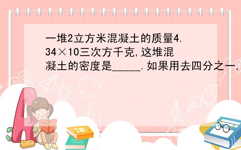 一堆2立方米混凝土的质量4.34×10三次方千克,这堆混凝土的密度是_____.如果用去四分之一,一堆2立方米混凝土的质量4.34×10三次方千克,这堆混凝土的密度是_____.如果用去四分之三,剩下的混凝土