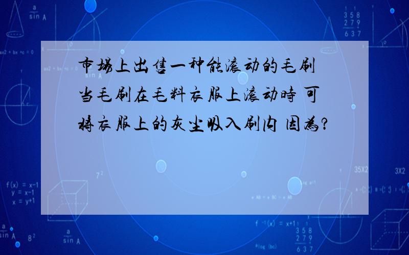 市场上出售一种能滚动的毛刷 当毛刷在毛料衣服上滚动时 可将衣服上的灰尘吸入刷内 因为?