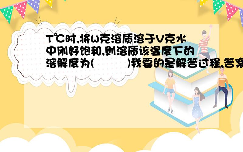 T℃时,将W克溶质溶于V克水中刚好饱和,则溶质该温度下的溶解度为(         )我要的是解答过程,答案我知道是 100W/V 克