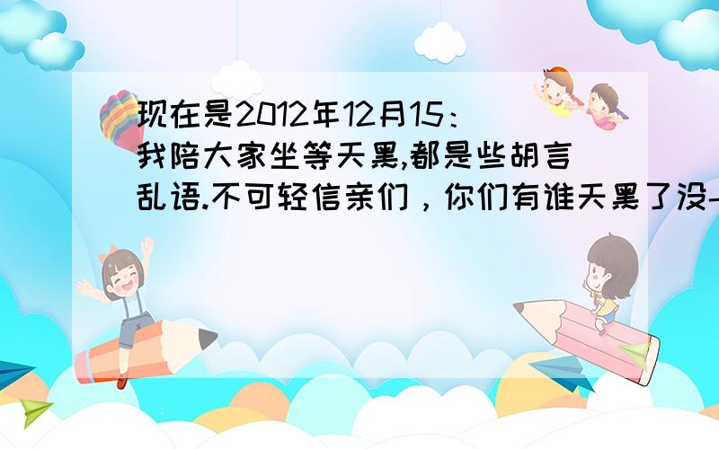 现在是2012年12月15：我陪大家坐等天黑,都是些胡言乱语.不可轻信亲们，你们有谁天黑了没- 让各位兄弟们笑笑。