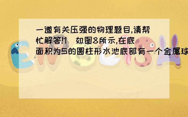 一道有关压强的物理题目,请帮忙解答!1．如图8所示,在底面积为S的圆柱形水池底部有一个金属球（球与池底没有密合）,圆柱型的水槽漂浮在池内的水面上,此时水槽受到的浮力为F1.若把金属