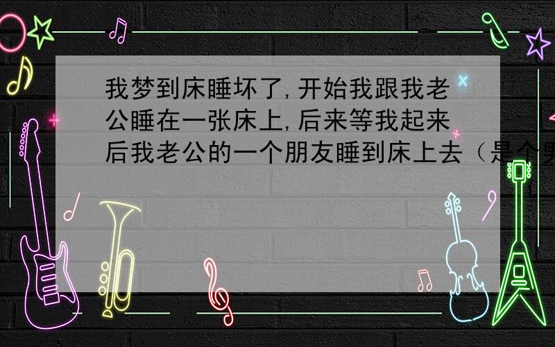 我梦到床睡坏了,开始我跟我老公睡在一张床上,后来等我起来后我老公的一个朋友睡到床上去（是个男性）后来我再走进房间看的时候,他们两个把床给睡坏了,坏成了几块.请问这象征着什么?