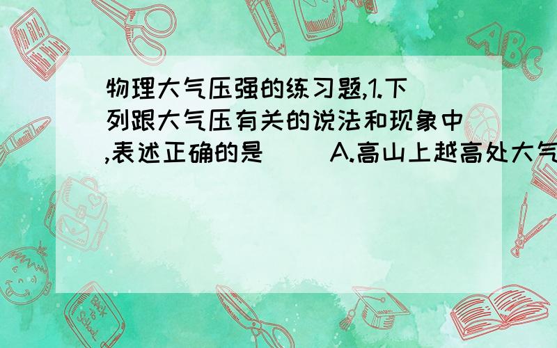 物理大气压强的练习题,1.下列跟大气压有关的说法和现象中,表述正确的是（ ）A.高山上越高处大气压越小,水面下越深处大气压越大B.离心式抽水机工作时,是靠大气压把水从低处压上来的C.大