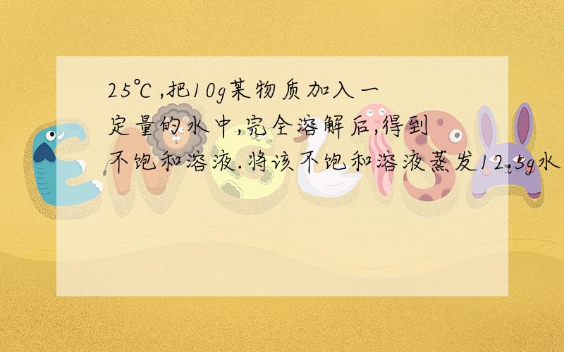 25℃,把10g某物质加入一定量的水中,完全溶解后,得到不饱和溶液.将该不饱和溶液蒸发12.5g水后得到溶质质量分数为20％的饱和溶液.（1）计算25℃时此物质的溶解度.（2）球原不饱和溶液的溶质