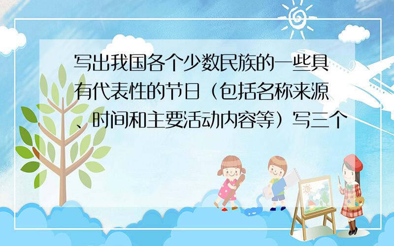 写出我国各个少数民族的一些具有代表性的节日（包括名称来源、时间和主要活动内容等）写三个