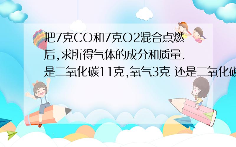 把7克CO和7克O2混合点燃后,求所得气体的成分和质量.是二氧化碳11克,氧气3克 还是二氧化碳11克,氧气4克?请给出理由：为什么是3克？3克是从哪里来的？