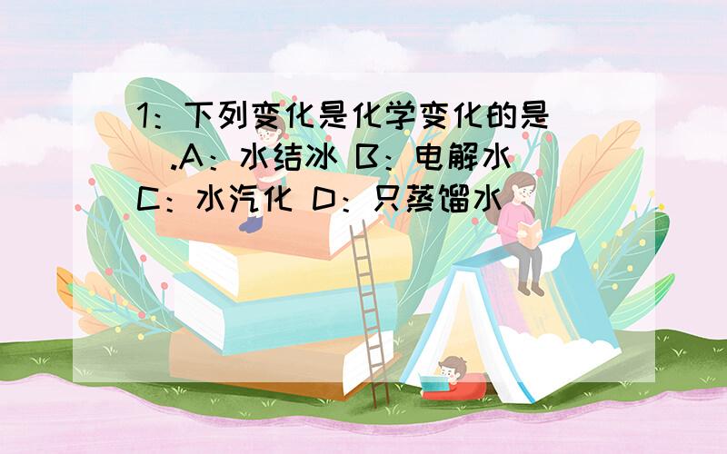 1：下列变化是化学变化的是（）.A：水结冰 B：电解水 C：水汽化 D：只蒸馏水