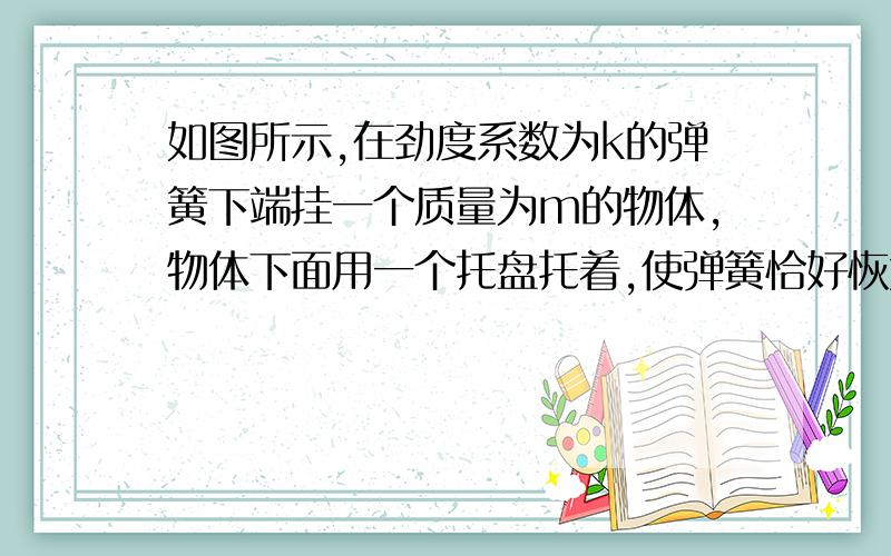 如图所示,在劲度系数为k的弹簧下端挂一个质量为m的物体,物体下面用一个托盘托着,使弹簧恰好恢复原长,然后使托盘以加速度a竖直向下做匀速运动（a