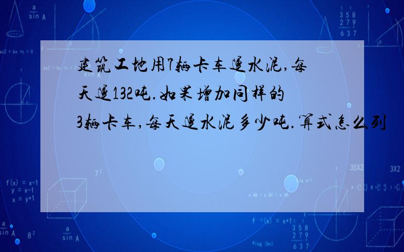 建筑工地用7辆卡车运水泥,每天运132吨.如果增加同样的3辆卡车,每天运水泥多少吨.算式怎么列