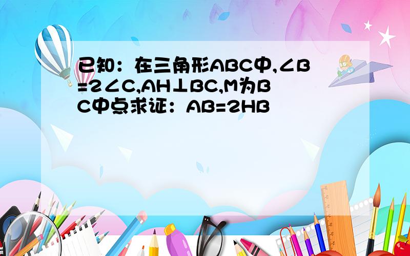 已知：在三角形ABC中,∠B=2∠C,AH⊥BC,M为BC中点求证：AB=2HB