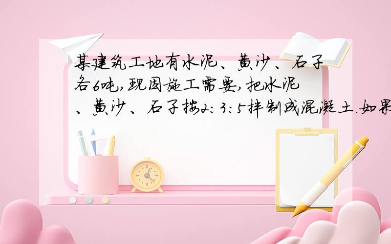 某建筑工地有水泥、黄沙、石子各6吨,现因施工需要,把水泥、黄沙、石子按2：3：5拌制成混凝土.如果黄沙的用料正好,那么水泥多余多少吨?石子还差多少吨?