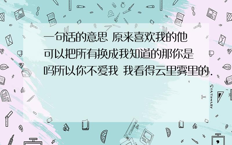 一句话的意思 原来喜欢我的他可以把所有换成我知道的那你是吗所以你不爱我 我看得云里雾里的.