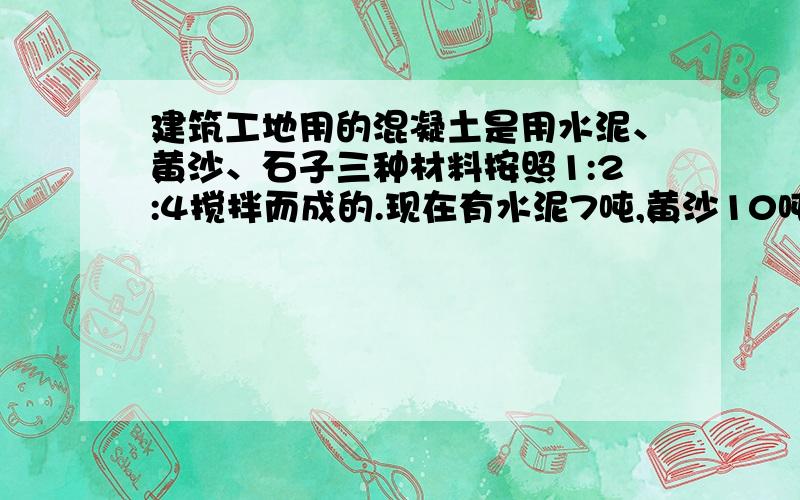 建筑工地用的混凝土是用水泥、黄沙、石子三种材料按照1:2:4搅拌而成的.现在有水泥7吨,黄沙10吨,石子24吨.当其中一样材料用完时,另外两样材料是正好用完还是剩余或添加?剩余或添加多少?