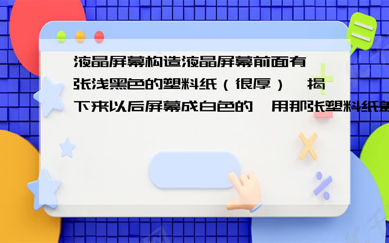 液晶屏幕构造液晶屏幕前面有一张浅黑色的塑料纸（很厚）,揭下来以后屏幕成白色的,用那张塑料纸盖着屏幕就出现画面.那张塑料纸是什么材质?是不是通用的?