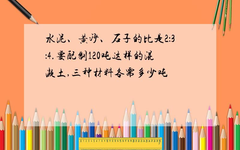 水泥、黄沙、石子的比是2：3：4.要配制120吨这样的混凝土,三种材料各需多少吨