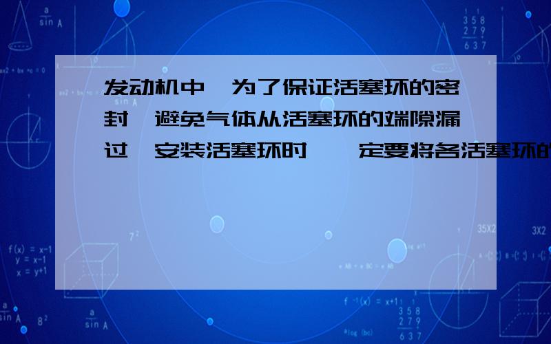 发动机中,为了保证活塞环的密封,避免气体从活塞环的端隙漏过,安装活塞环时,一定要将各活塞环的切口端隙按（）A：顺序对齐B：规定错开C：朝向对奇 请问该选哪一个