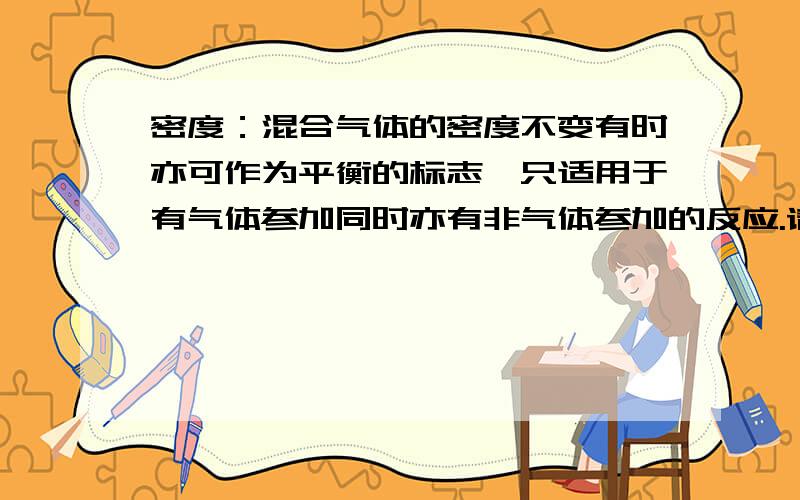 密度：混合气体的密度不变有时亦可作为平衡的标志,只适用于有气体参加同时亦有非气体参加的反应.请问 如果是有气体参加同时亦有非气体参加的反应.但是反应前后 气体体积是不变的?（