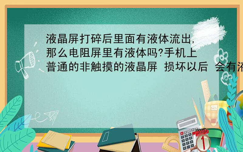 液晶屏打碎后里面有液体流出,那么电阻屏里有液体吗?手机上普通的非触摸的液晶屏 损坏以后 会有液体流出来.那么普通手机的电阻屏损坏后里面有液体吗?电阻屏是什么构造 有没有液体?