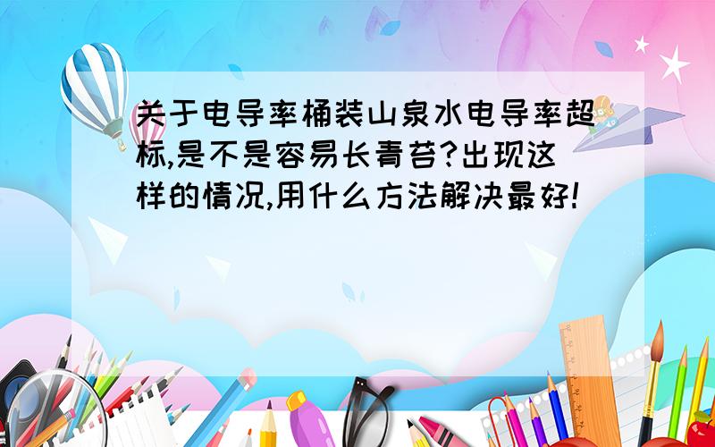 关于电导率桶装山泉水电导率超标,是不是容易长青苔?出现这样的情况,用什么方法解决最好!