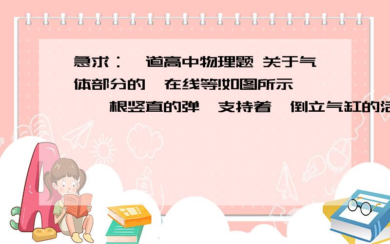 急求：一道高中物理题 关于气体部分的  在线等!如图所示,一根竖直的弹簧支持着一倒立气缸的活塞,使气缸悬空而静止.设活塞与缸壁间无摩擦且可以在缸内自由移动,缸壁导热性能良好使缸