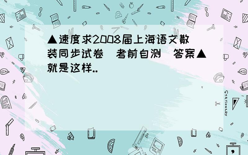 ▲速度求2008届上海语文散装同步试卷(考前自测)答案▲就是这样..