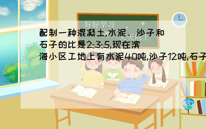 配制一种混凝土,水泥、沙子和石子的比是2:3:5,现在滨海小区工地上有水泥40吨,沙子12吨,石子24吨,够配成40吨这样的混凝土吗?