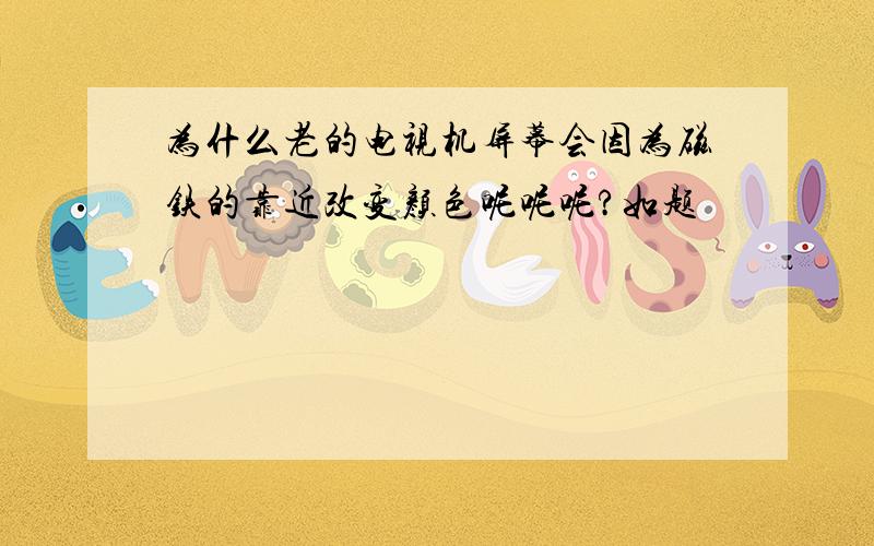 为什么老的电视机屏幕会因为磁铁的靠近改变颜色呢呢呢?如题