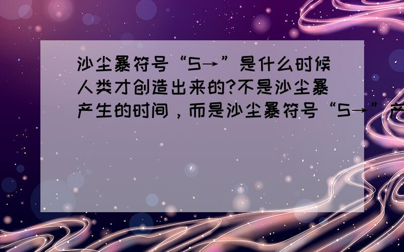 沙尘暴符号“S→”是什么时候人类才创造出来的?不是沙尘暴产生的时间，而是沙尘暴符号“S→”产生的时间。