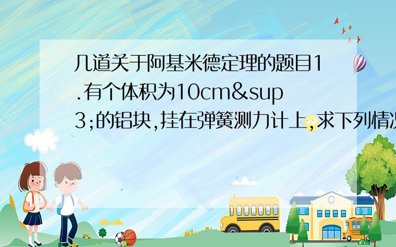 几道关于阿基米德定理的题目1.有个体积为10cm³的铝块,挂在弹簧测力计上,求下列情况下弹簧测力计的示数分别为多少?g取10牛/千克.（1）铝块一半体积侵入水中（2）铝块全部体积侵入酒精