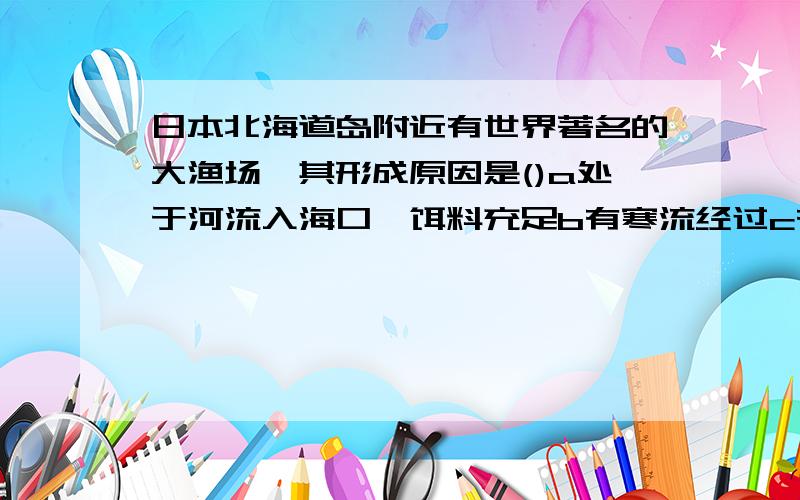 日本北海道岛附近有世界著名的大渔场,其形成原因是()a处于河流入海口,饵料充足b有寒流经过c有暖流经过d有