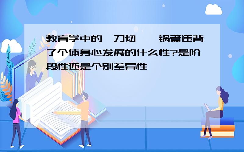 教育学中的一刀切,一锅煮违背了个体身心发展的什么性?是阶段性还是个别差异性