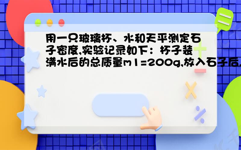 用一只玻璃杯、水和天平测定石子密度,实验记录如下：杯子装满水后的总质量m1=200g,放入石子后,杯子、水、石子总质量m2=215g,求石子的密度我没悬赏分了,求求你们帮帮忙