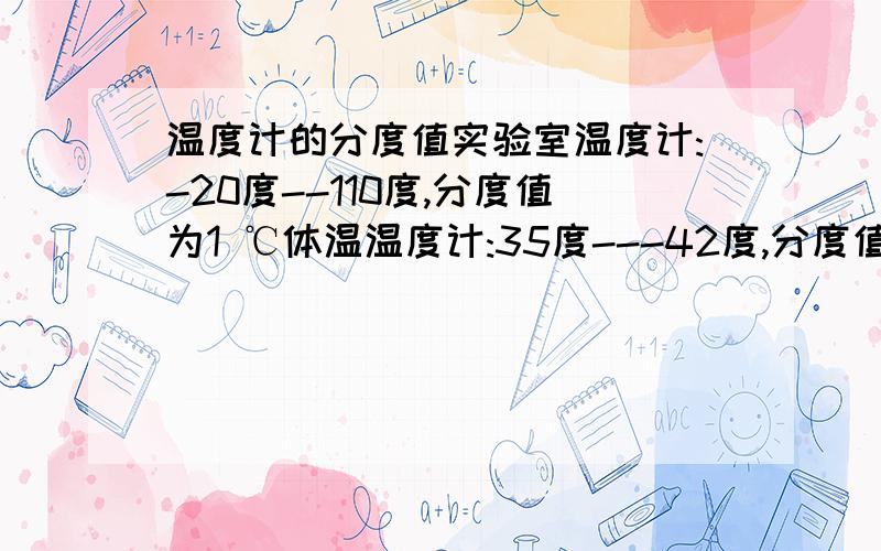 温度计的分度值实验室温度计:-20度--110度,分度值为1 ℃体温温度计:35度---42度,分度值为0.1 ℃寒暑表:-30度---50度,分度值为1℃有分度值不是1 ℃或0.1 ℃的体温计吗