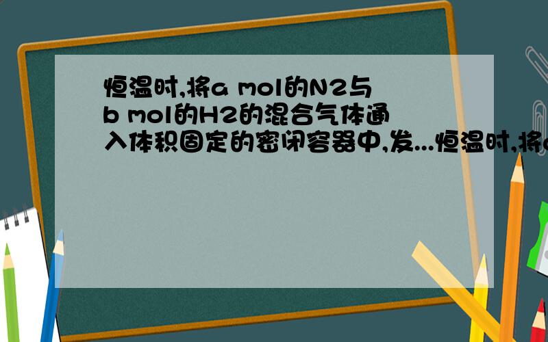 恒温时,将a mol的N2与b mol的H2的混合气体通入体积固定的密闭容器中,发...恒温时,将a mol的N2与b mol的H2的混合气体通入体积固定的密闭容器中,发生如下反应：N2+3H2==2NH3反应达到平衡时,混合气体