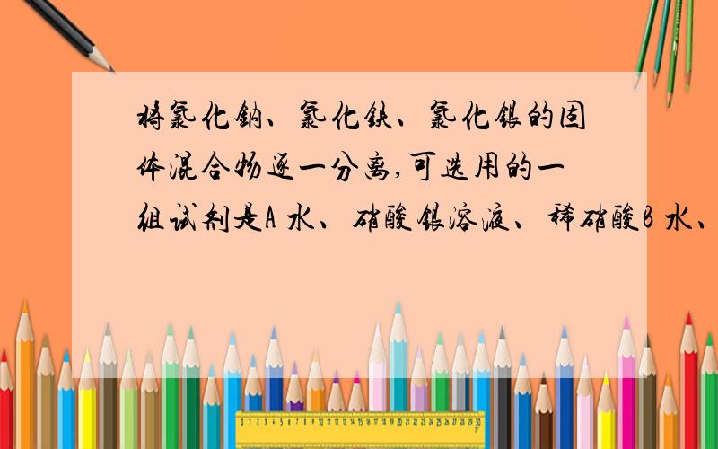 将氯化钠、氯化铁、氯化银的固体混合物逐一分离,可选用的一组试剂是A 水、硝酸银溶液、稀硝酸B 水、氢氧化钠溶液C 水、氢氧化钠溶液、盐酸D 水、氢氧化钾溶液