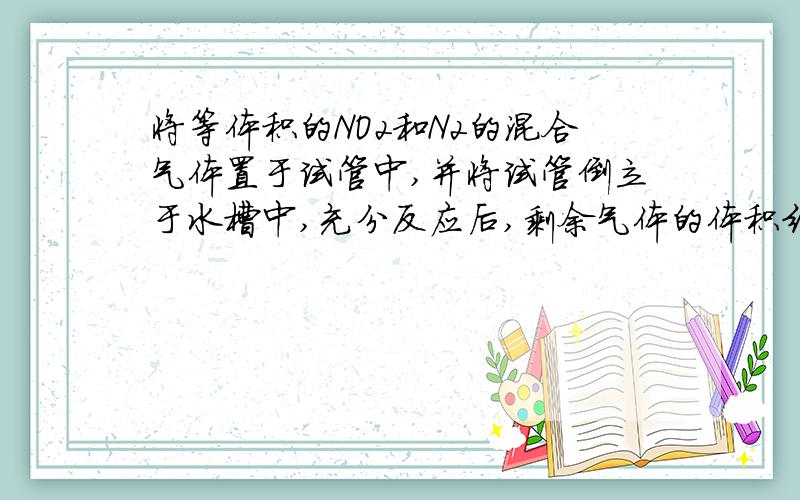 将等体积的NO2和N2的混合气体置于试管中,并将试管倒立于水槽中,充分反应后,剩余气体的体积约为原体积的多少倍 A.1/6 B.1/3 C.2/3 D.1/2 THANKS~