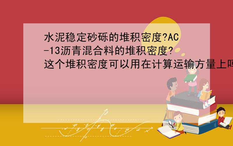 水泥稳定砂砾的堆积密度?AC-13沥青混合料的堆积密度?这个堆积密度可以用在计算运输方量上吗?哪位行家给个范围就行