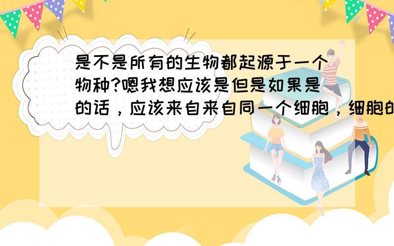 是不是所有的生物都起源于一个物种?嗯我想应该是但是如果是的话，应该来自来自同一个细胞，细胞的分裂次数没有限制？如果不是的话那么有来自什么？很纠结！