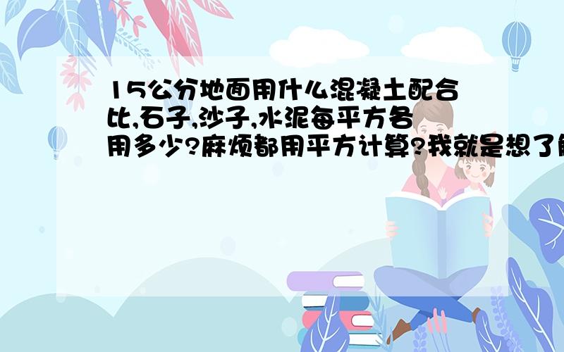 15公分地面用什么混凝土配合比,石子,沙子,水泥每平方各用多少?麻烦都用平方计算?我就是想了解一下每平方米的造价,想弄个厚15厘米、1600平方的地坪.因为路太小混凝土车进不来只好自己找