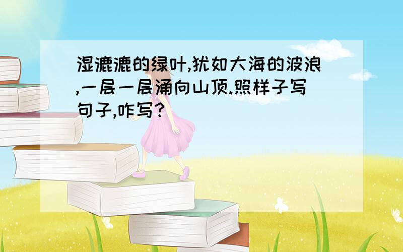 湿漉漉的绿叶,犹如大海的波浪,一层一层涌向山顶.照样子写句子,咋写?