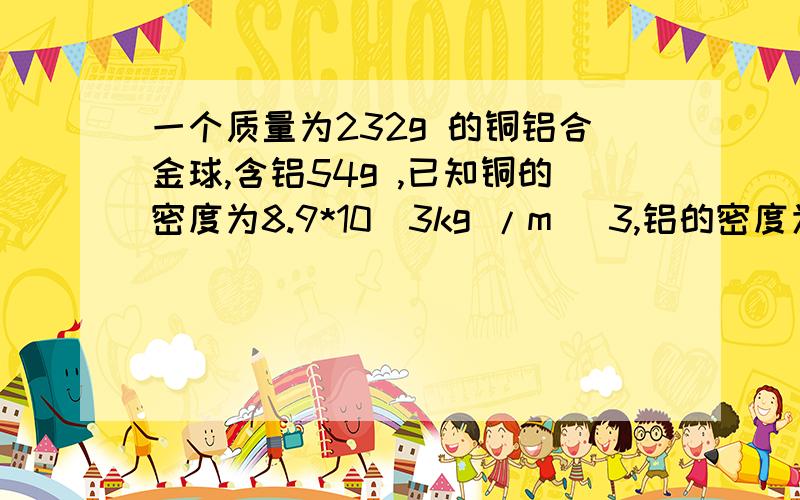 一个质量为232g 的铜铝合金球,含铝54g ,已知铜的密度为8.9*10^3kg /m ^3,铝的密度为2.7*10^3kg /m ^3,合金球的密度是多少?