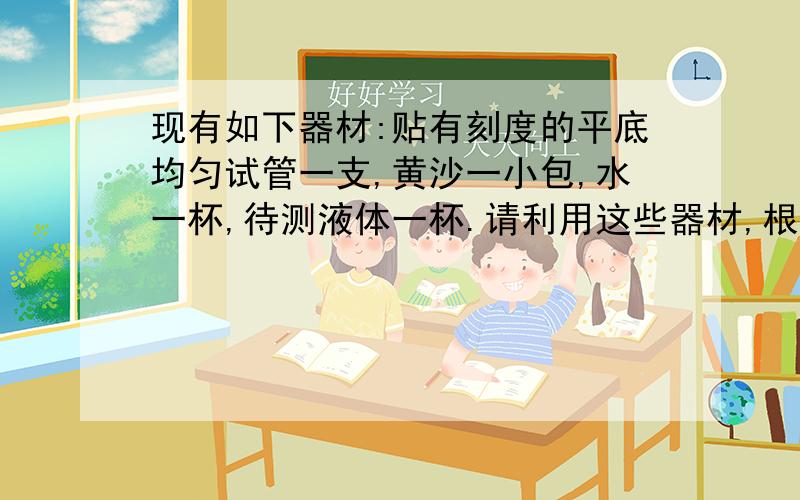 现有如下器材:贴有刻度的平底均匀试管一支,黄沙一小包,水一杯,待测液体一杯.请利用这些器材,根据阿基米德原理,测定液体密度