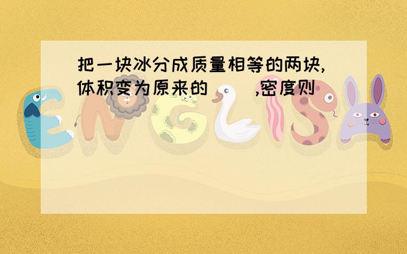 把一块冰分成质量相等的两块,体积变为原来的（ ）,密度则（ ）