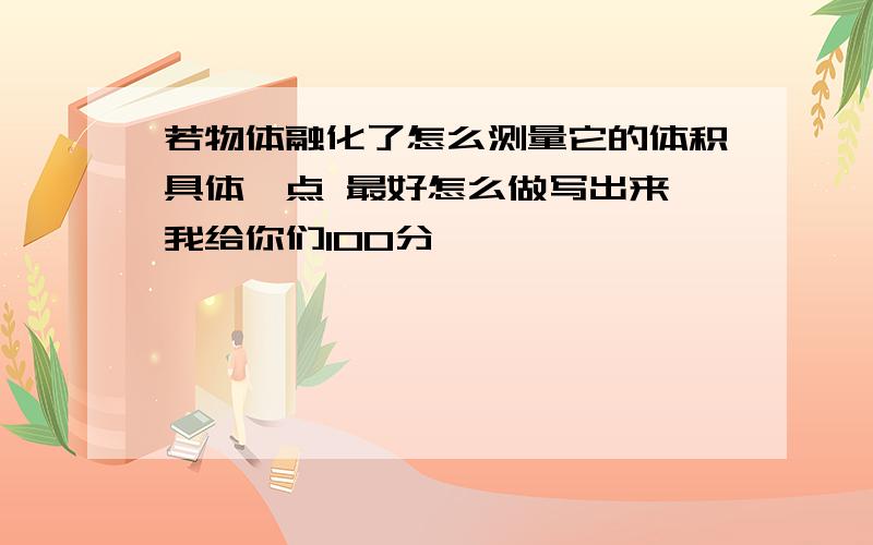 若物体融化了怎么测量它的体积具体一点 最好怎么做写出来 我给你们100分