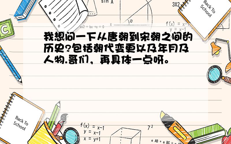 我想问一下从唐朝到宋朝之间的历史?包括朝代变更以及年月及人物.哥们，再具体一点呀。