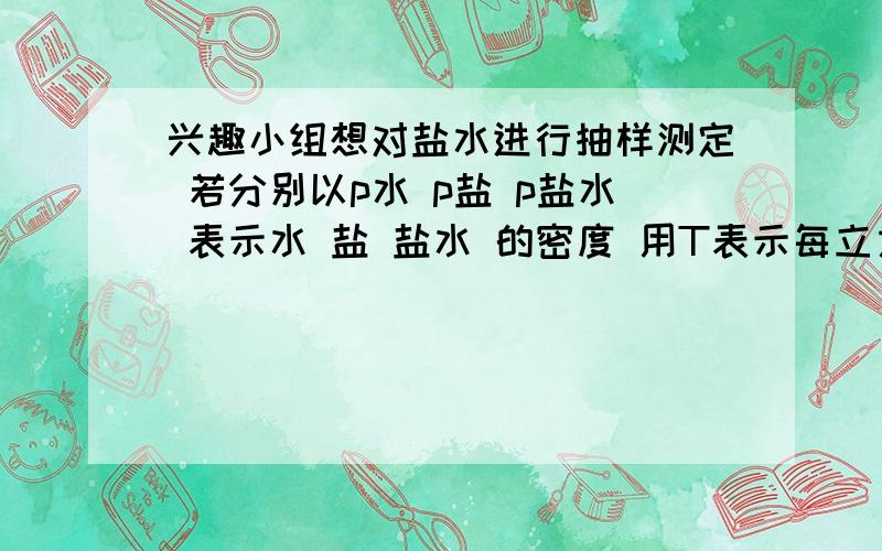 兴趣小组想对盐水进行抽样测定 若分别以p水 p盐 p盐水 表示水 盐 盐水 的密度 用T表示每立方米盐水中含盐的质量（称含盐量）,请导出T与p水 p盐 p盐水的关系式