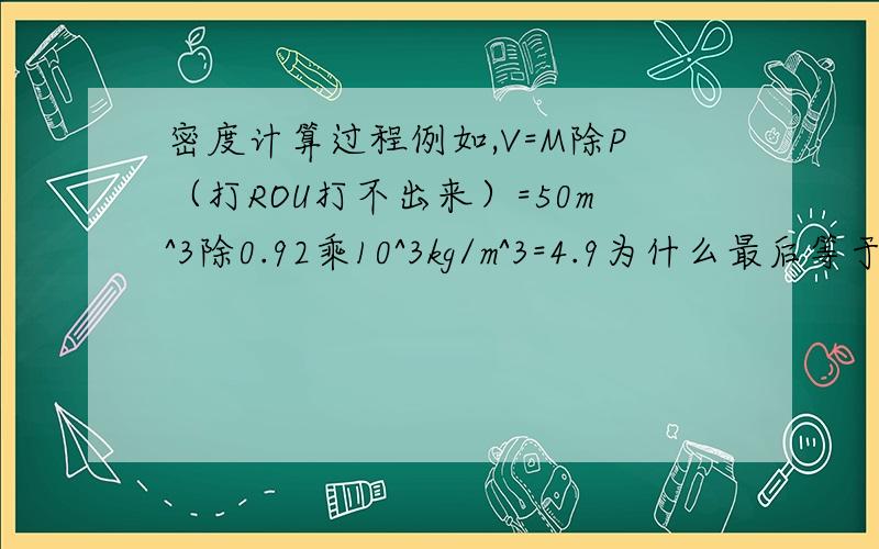 密度计算过程例如,V=M除P（打ROU打不出来）=50m^3除0.92乘10^3kg/m^3=4.9为什么最后等于4.我是求最后为什么等于4.